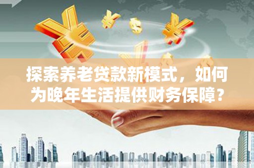 定远探索养老贷款新模式，如何为晚年生活提供财务保障？