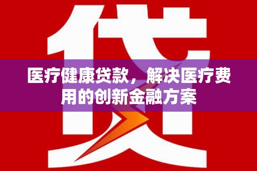 定远医疗健康贷款，解决医疗费用的创新金融方案