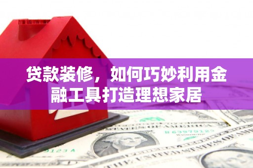 定远贷款装修，如何巧妙利用金融工具打造理想家居