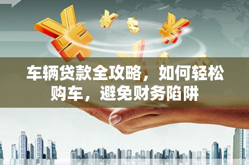 定远车辆贷款全攻略，如何轻松购车，避免财务陷阱