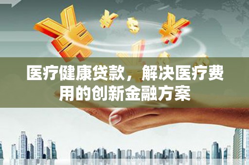 定远医疗健康贷款，解决医疗费用的创新金融方案