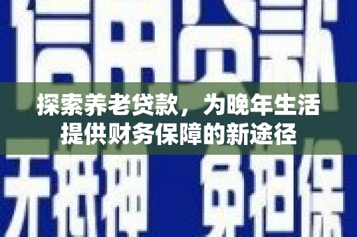 定远探索养老贷款，为晚年生活提供财务保障的新途径