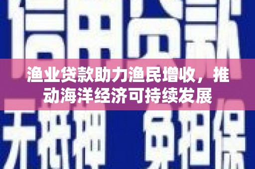 定远渔业贷款助力渔民增收，推动海洋经济可持续发展