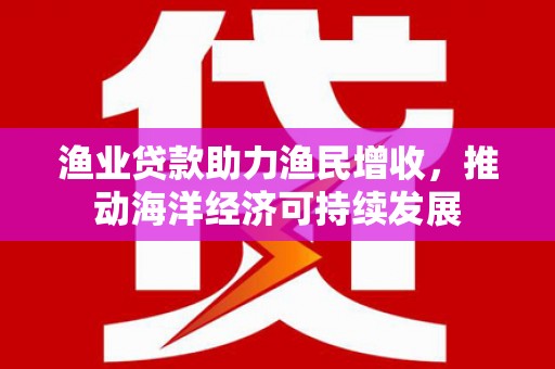 定远渔业贷款助力渔民增收，推动海洋经济可持续发展