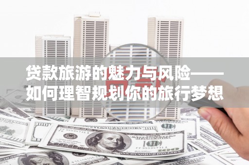 定远贷款旅游的魅力与风险——如何理智规划你的旅行梦想