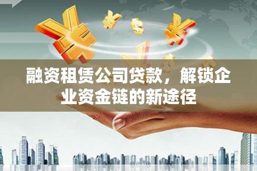 定远融资租赁公司贷款，解锁企业资金链的新途径
